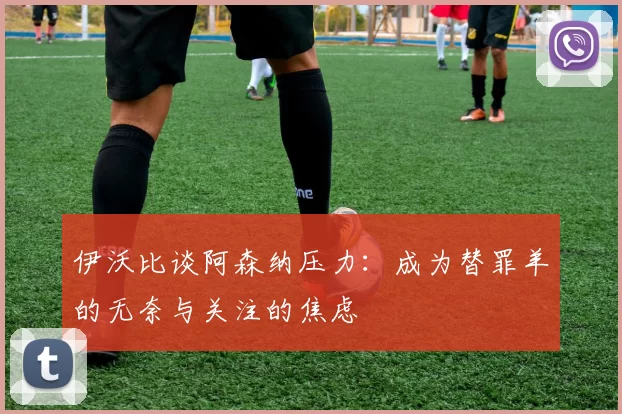 伊沃比谈阿森纳压力：成为替罪羊的无奈与关注的焦虑