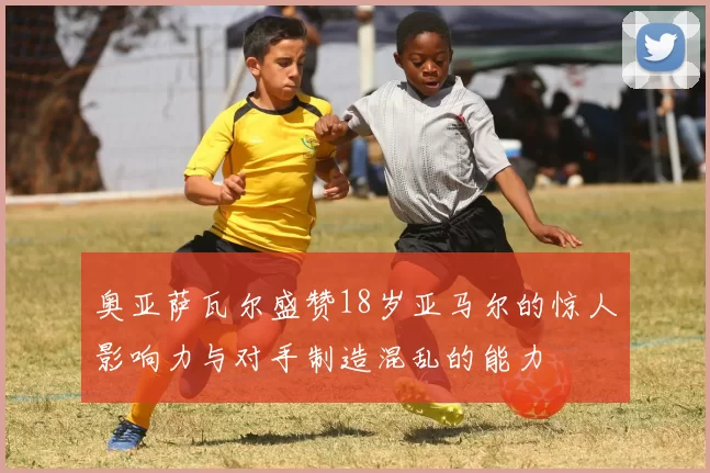 奥亚萨瓦尔盛赞18岁亚马尔的惊人影响力与对手制造混乱的能力