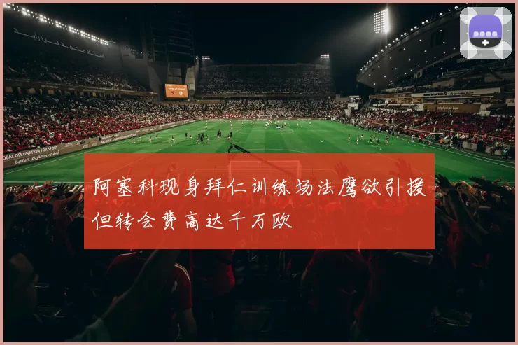 阿塞科现身拜仁训练场法鹰欲引援但转会费高达千万欧