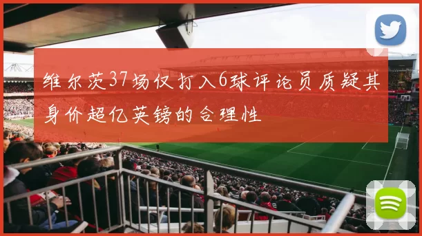 维尔茨37场仅打入6球评论员质疑其身价超亿英镑的合理性