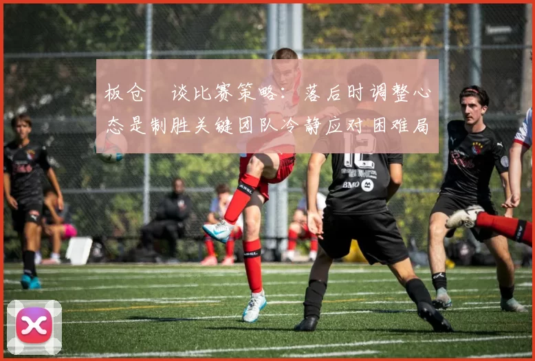 板仓滉谈比赛策略：落后时调整心态是制胜关键团队冷静应对困难局面