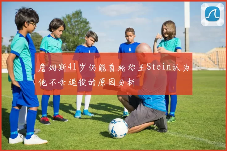 詹姆斯41岁仍能首轮称王Stein认为他不会退役的原因分析