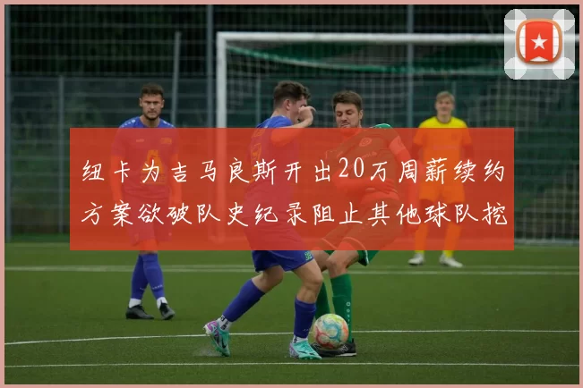 纽卡为吉马良斯开出20万周薪续约方案欲破队史纪录阻止其他球队挖角