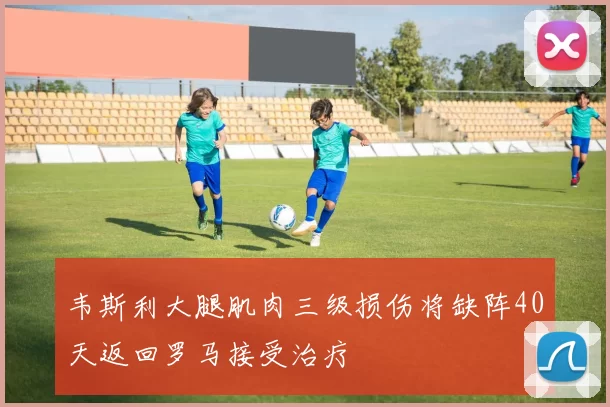 韦斯利大腿肌肉三级损伤将缺阵40天返回罗马接受治疗