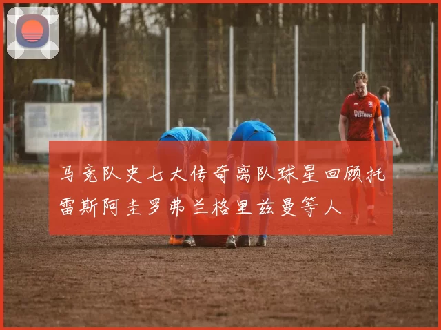 马竞队史七大传奇离队球星回顾托雷斯阿圭罗弗兰格里兹曼等人