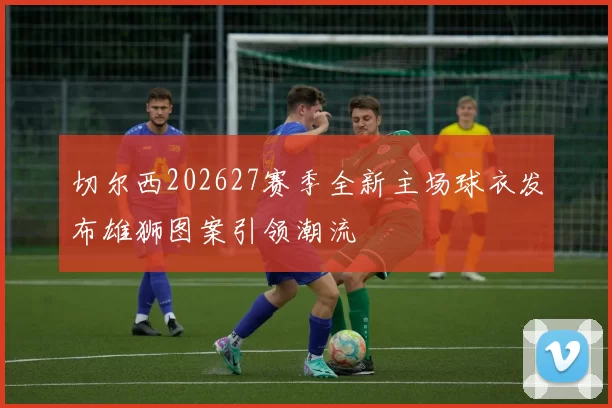 切尔西202627赛季全新主场球衣发布雄狮图案引领潮流