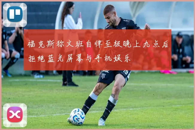 福克斯称文班自律至极晚上九点后拒绝蓝光屏幕与手机娱乐