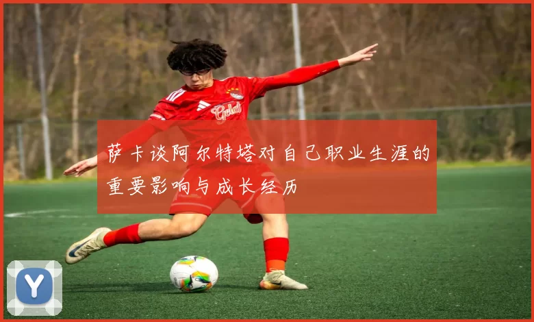 萨卡谈阿尔特塔对自己职业生涯的重要影响与成长经历