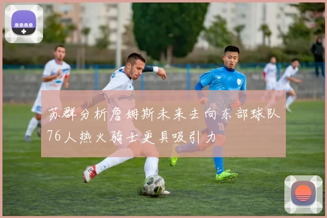 苏群分析詹姆斯未来去向东部球队76人热火骑士更具吸引力