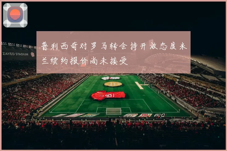 普利西奇对罗马转会持开放态度米兰续约报价尚未接受