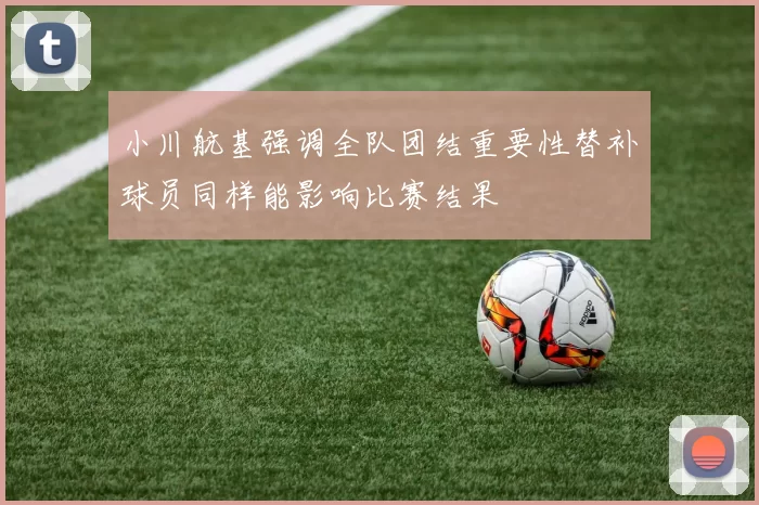 小川航基强调全队团结重要性替补球员同样能影响比赛结果