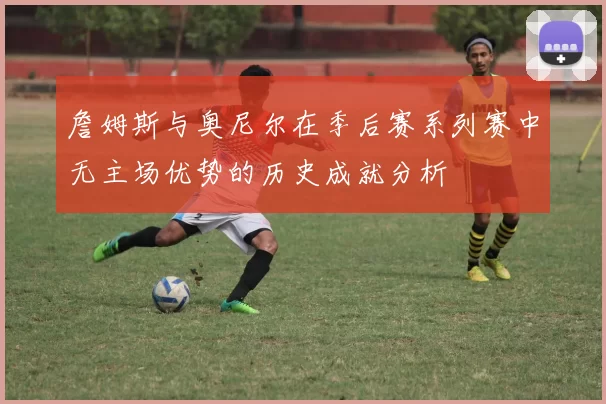 詹姆斯与奥尼尔在季后赛系列赛中无主场优势的历史成就分析