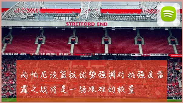 尚帕尼谈篮板优势强调对抗强度雷霆之战将是一场艰难的较量
