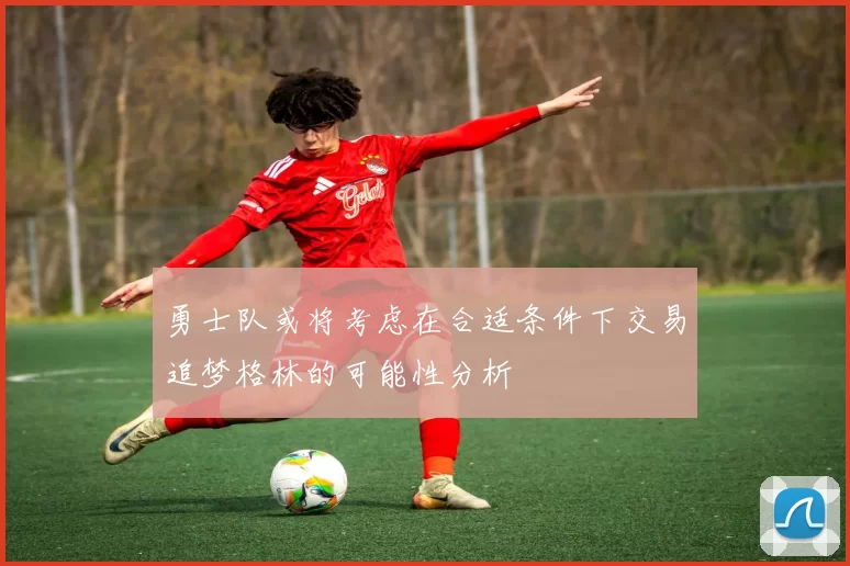 勇士队或将考虑在合适条件下交易追梦格林的可能性分析