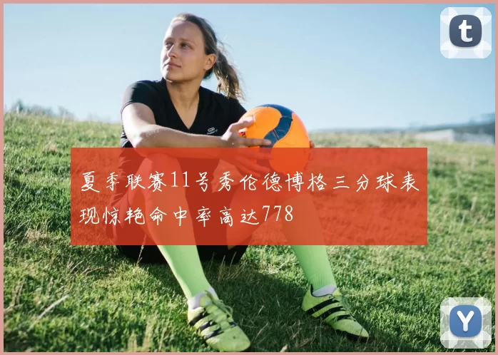 夏季联赛11号秀伦德博格三分球表现惊艳命中率高达778