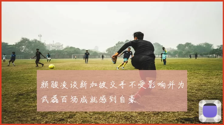 颜骏凌谈新加坡交手不受影响并为武磊百场成就感到自豪