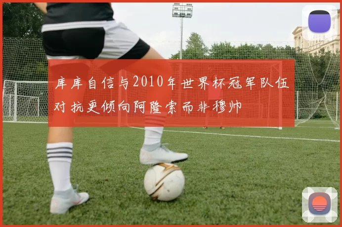 库库自信与2010年世界杯冠军队伍对抗更倾向阿隆索而非穆帅
