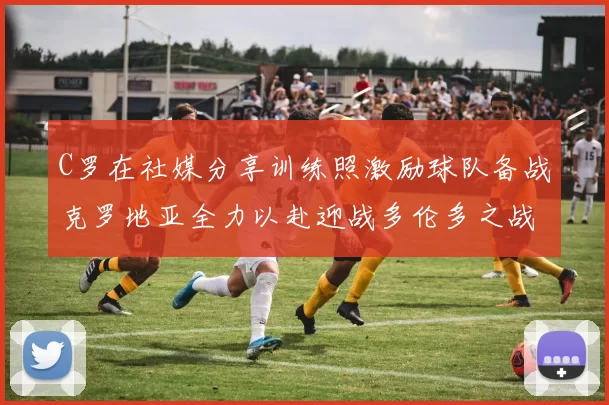 C罗在社媒分享训练照激励球队备战克罗地亚全力以赴迎战多伦多之战