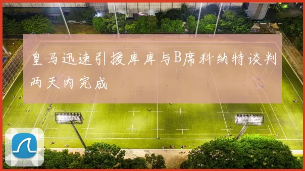 皇马迅速引援库库与B席科纳特谈判两天内完成