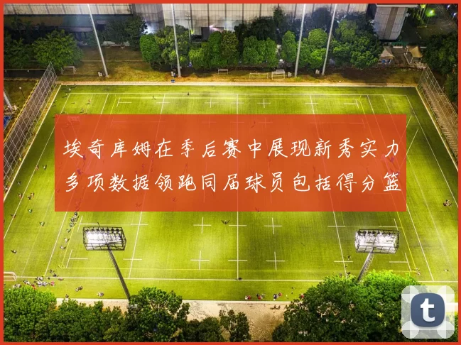 埃奇库姆在季后赛中展现新秀实力多项数据领跑同届球员包括得分篮板助攻抢断三分